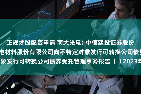 正规炒股配资申请 南大光电: 中信建投证券股份有限公司关于江苏南大光电材料股份有限公司向不特定对象发行可转换公司债券受托管理事务报告（（2023年度）