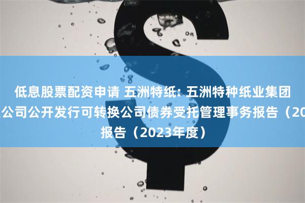 低息股票配资申请 五洲特纸: 五洲特种纸业集团股份有限公司公开发行可转换公司债券受托管理事务报告（2023年度）