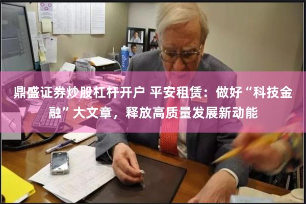 鼎盛证券炒股杠杆开户 平安租赁：做好“科技金融”大文章，释放高质量发展新动能