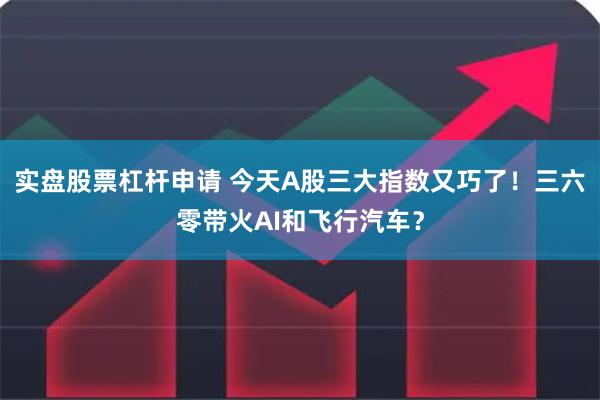 实盘股票杠杆申请 今天A股三大指数又巧了！三六零带火AI和飞行汽车？