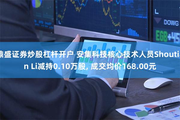 鼎盛证券炒股杠杆开户 安集科技核心技术人员Shoutian Li减持0.10万股, 成交均价168.00元