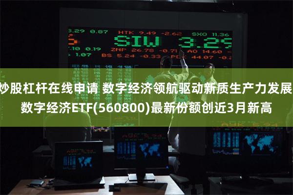 炒股杠杆在线申请 数字经济领航驱动新质生产力发展 数字经济ETF(560800)最新份额创近3月新高