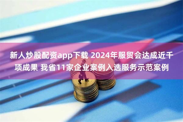 新人炒股配资app下载 2024年服贸会达成近千项成果 我省11家企业案例入选服务示范案例