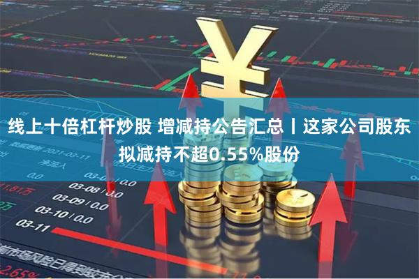 线上十倍杠杆炒股 增减持公告汇总丨这家公司股东拟减持不超0.55%股份