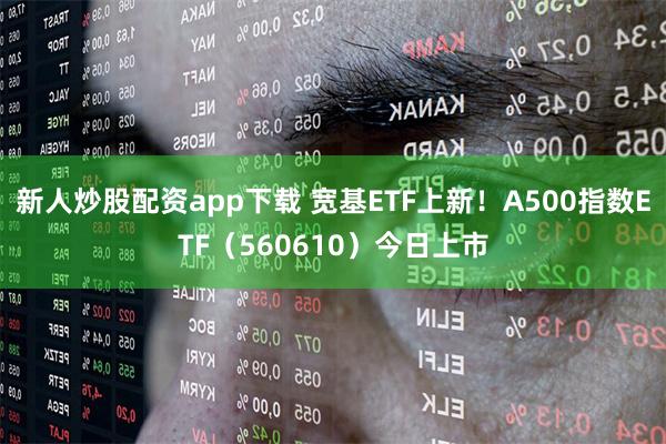 新人炒股配资app下载 宽基ETF上新！A500指数ETF（560610）今日上市