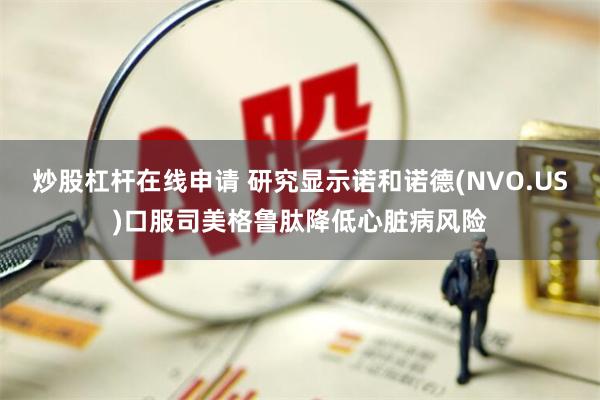 炒股杠杆在线申请 研究显示诺和诺德(NVO.US)口服司美格鲁肽降低心脏病风险