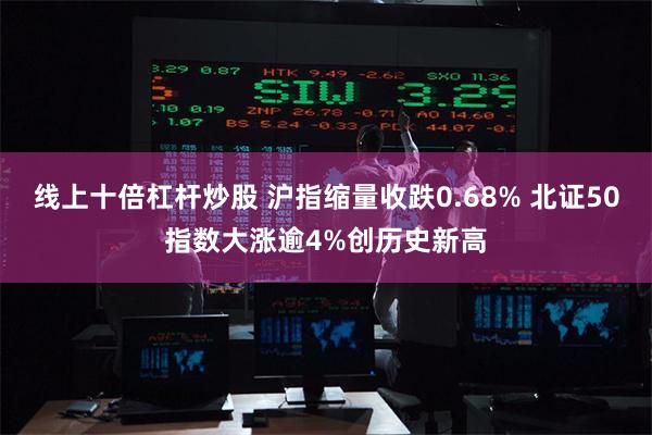 线上十倍杠杆炒股 沪指缩量收跌0.68% 北证50指数大涨逾4%创历史新高