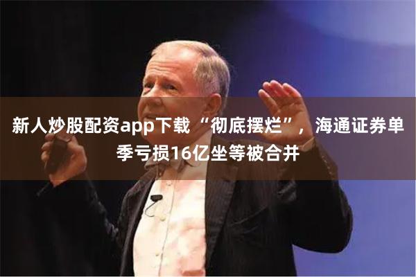 新人炒股配资app下载 “彻底摆烂”，海通证券单季亏损16亿坐等被合并