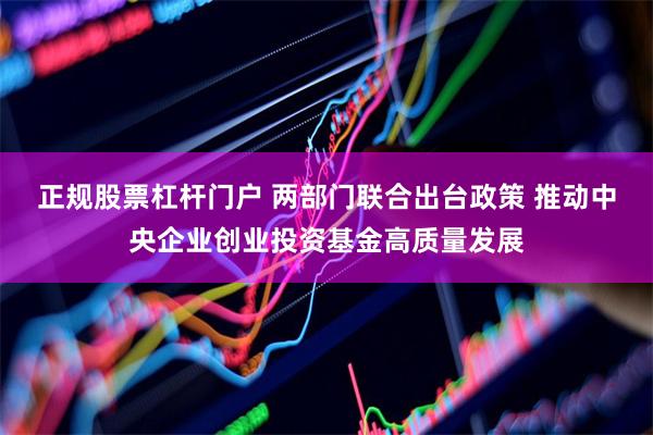 正规股票杠杆门户 两部门联合出台政策 推动中央企业创业投资基金高质量发展