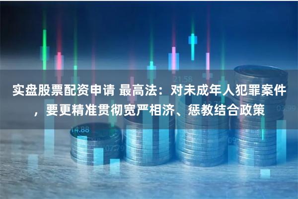 实盘股票配资申请 最高法：对未成年人犯罪案件，要更精准贯彻宽严相济、惩教结合政策