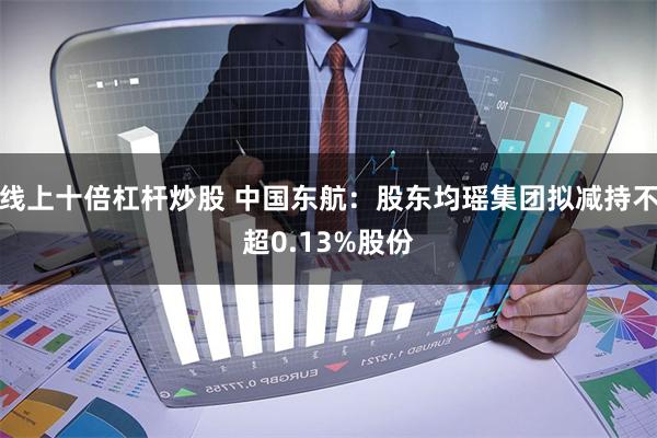 线上十倍杠杆炒股 中国东航：股东均瑶集团拟减持不超0.13%股份