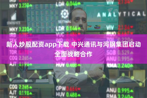 新人炒股配资app下载 中兴通讯与河钢集团启动全面战略合作