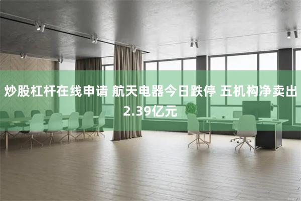 炒股杠杆在线申请 航天电器今日跌停 五机构净卖出2.39亿元