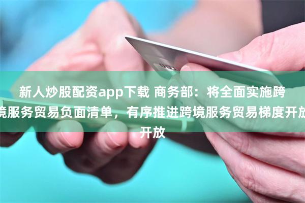 新人炒股配资app下载 商务部：将全面实施跨境服务贸易负面清单，有序推进跨境服务贸易梯度开放
