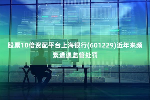 股票10倍资配平台上海银行(601229)近年来频繁遭遇监管处罚