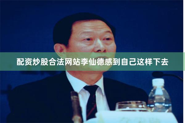 配资炒股合法网站李仙德感到自己这样下去