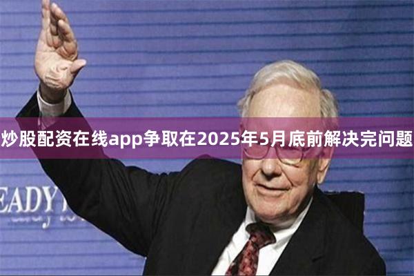 炒股配资在线app争取在2025年5月底前解决完问题