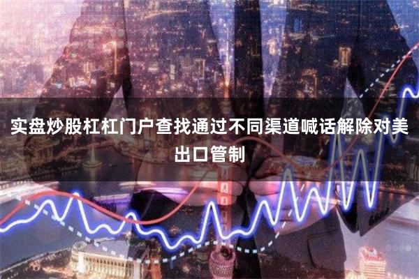 实盘炒股杠杠门户查找通过不同渠道喊话解除对美出口管制