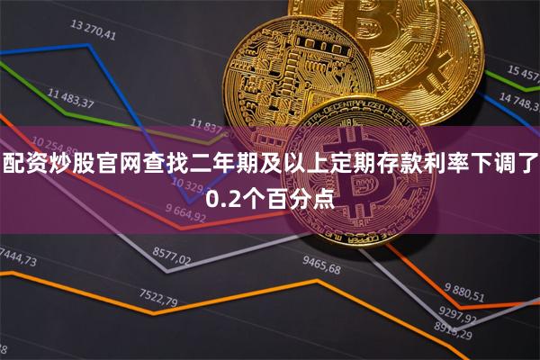 配资炒股官网查找二年期及以上定期存款利率下调了0.2个百分点