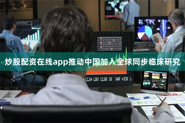 炒股配资在线app推动中国加入全球同步临床研究